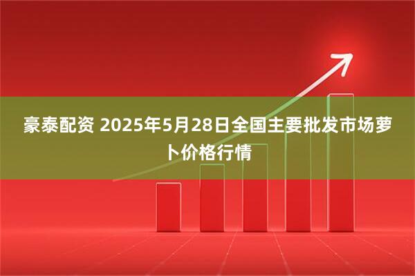 豪泰配资 2025年5月28日全国主要批发市场萝卜价格行情