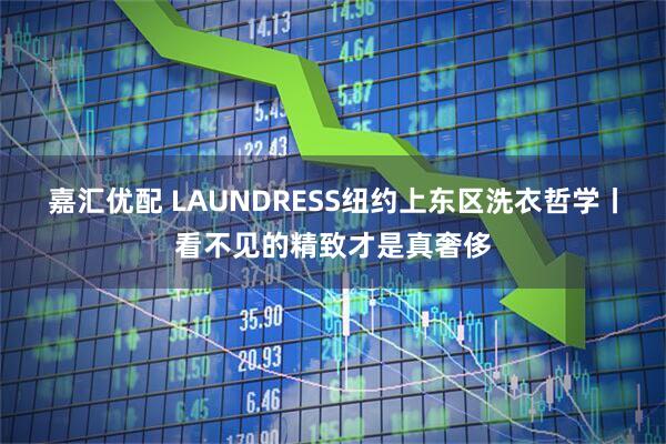 嘉汇优配 LAUNDRESS纽约上东区洗衣哲学丨看不见的精致才是真奢侈