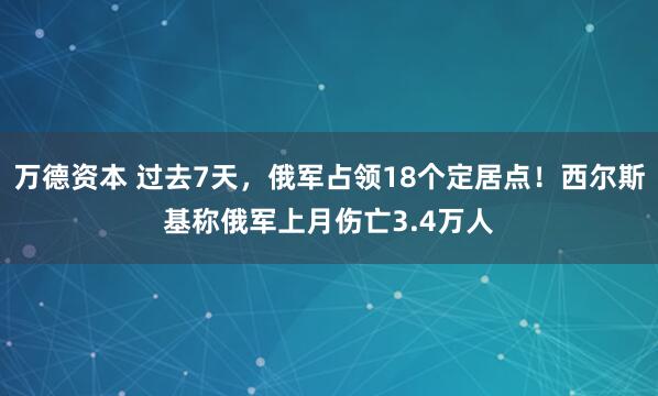 万德资本 过去7天，俄军占领18个定居点！西尔斯基称俄军上月伤亡3.4万人