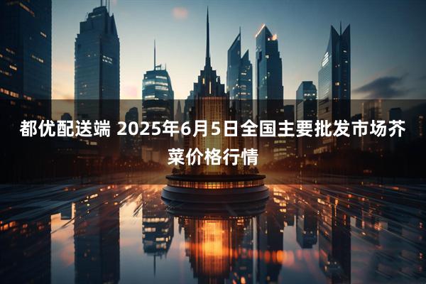 都优配送端 2025年6月5日全国主要批发市场芥菜价格行情
