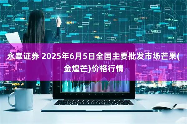 永崋证券 2025年6月5日全国主要批发市场芒果(金煌芒)价格行情