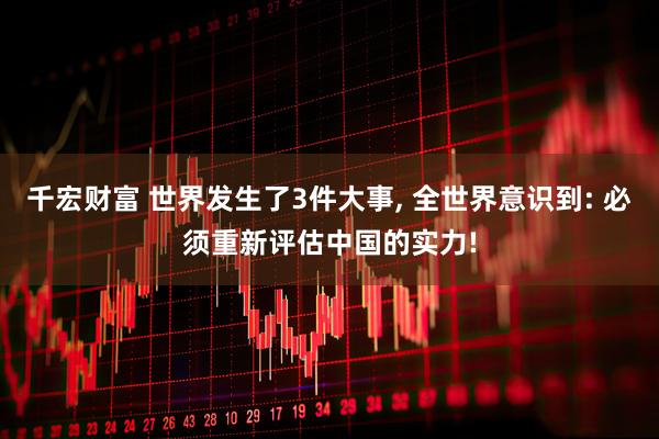 千宏财富 世界发生了3件大事, 全世界意识到: 必须重新评估中国的实力!