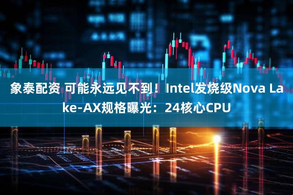 象泰配资 可能永远见不到！Intel发烧级Nova Lake-AX规格曝光：24核心CPU