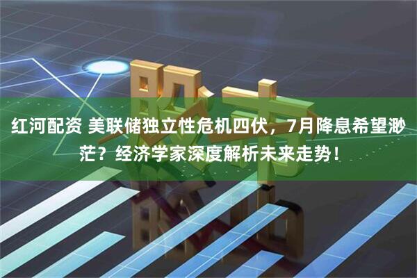 红河配资 美联储独立性危机四伏，7月降息希望渺茫？经济学家深度解析未来走势！