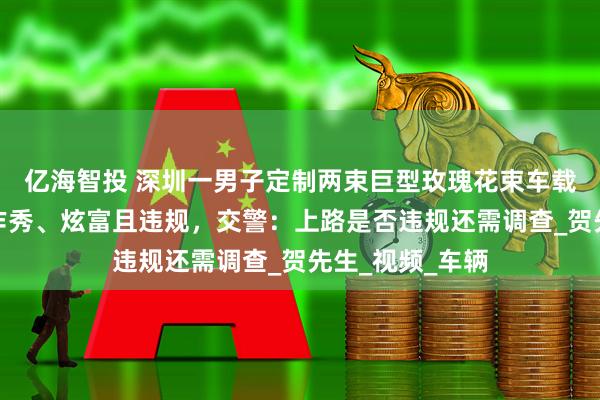 亿海智投 深圳一男子定制两束巨型玫瑰花束车载上路，被质疑作秀、炫富且违规，交警：上路是否违规还需调查_贺先生_视频_车辆