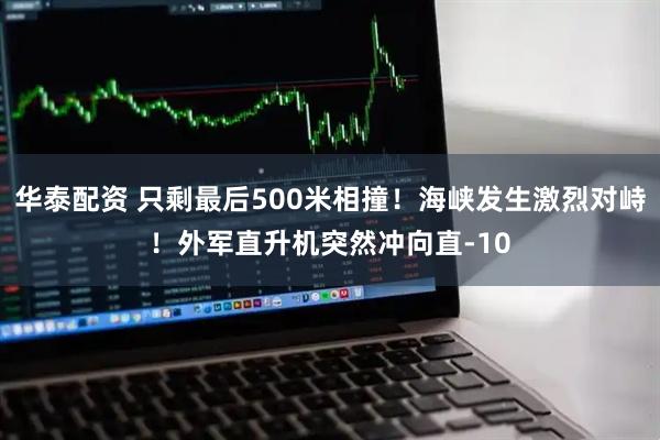 华泰配资 只剩最后500米相撞！海峡发生激烈对峙！外军直升机突然冲向直-10
