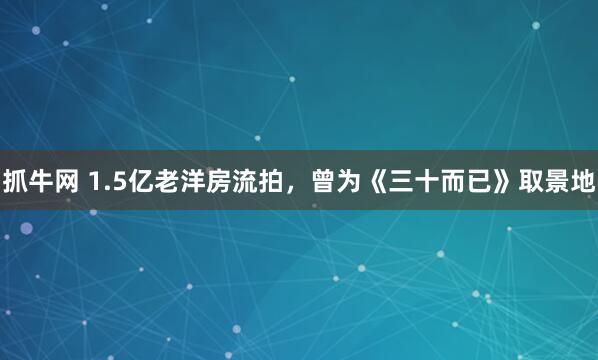 抓牛网 1.5亿老洋房流拍，曾为《三十而已》取景地