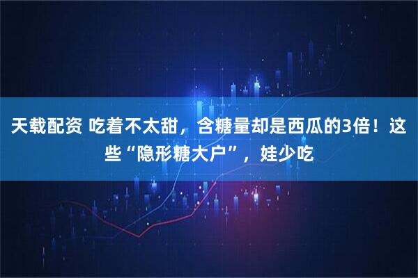 天载配资 吃着不太甜，含糖量却是西瓜的3倍！这些“隐形糖大户”，娃少吃