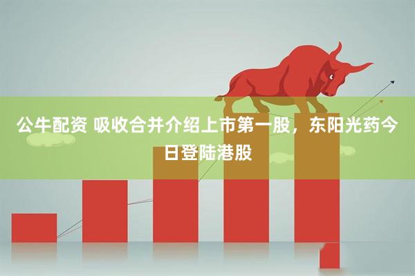 公牛配资 吸收合并介绍上市第一股，东阳光药今日登陆港股