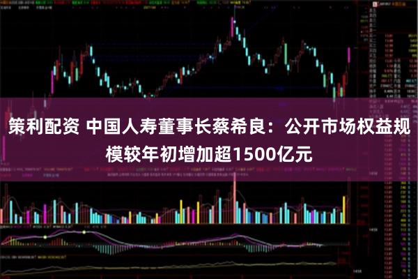 策利配资 中国人寿董事长蔡希良：公开市场权益规模较年初增加超1500亿元