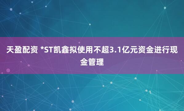天盈配资 *ST凯鑫拟使用不超3.1亿元资金进行现金管理