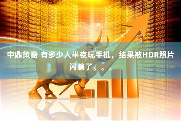 中鼎策略 有多少人半夜玩手机，结果被HDR照片闪瞎了。。。