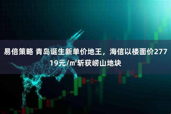 易倍策略 青岛诞生新单价地王，海信以楼面价27719元/㎡斩获崂山地块