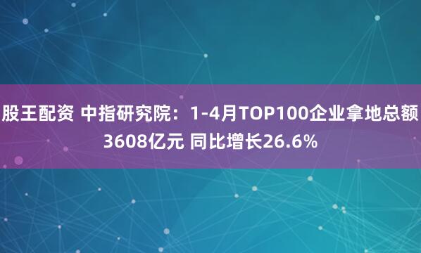 股王配资 中指研究院：1-4月TOP100企业拿地总额3608亿元 同比增长26.6%