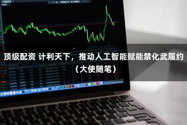 顶级配资 计利天下，推动人工智能赋能禁化武履约（大使随笔）