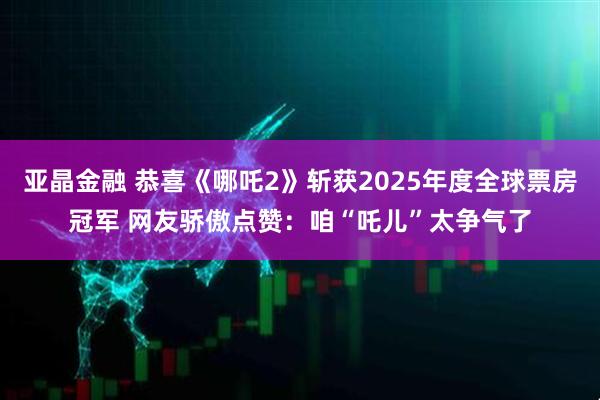 亚晶金融 恭喜《哪吒2》斩获2025年度全球票房冠军 网友骄傲点赞：咱“吒儿”太争气了