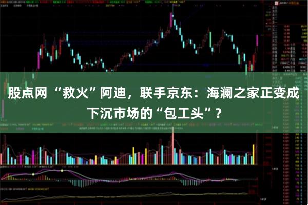 股点网 “救火”阿迪，联手京东：海澜之家正变成下沉市场的“包工头”？