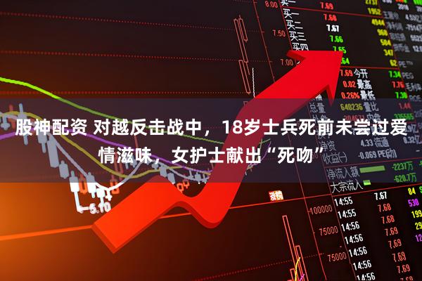 股神配资 对越反击战中，18岁士兵死前未尝过爱情滋味，女护士献出“死吻”