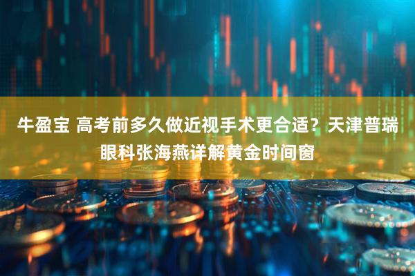 牛盈宝 高考前多久做近视手术更合适？天津普瑞眼科张海燕详解黄金时间窗