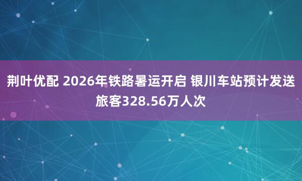 荆叶优配 2026年铁路暑运开启 银川车站预计发送旅客328.56万人次