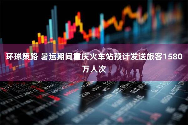 环球策路 暑运期间重庆火车站预计发送旅客1580万人次