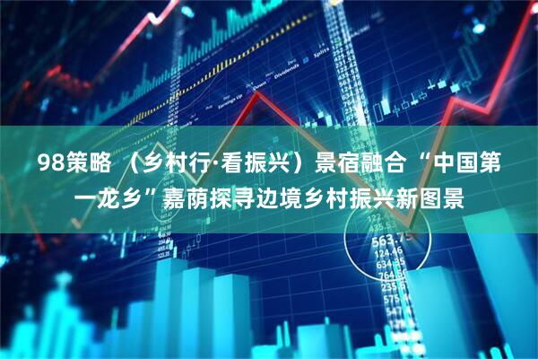 98策略 (乡村行·看振兴)景宿融合 “中国第一龙乡”嘉荫探寻边境乡村振兴新图景